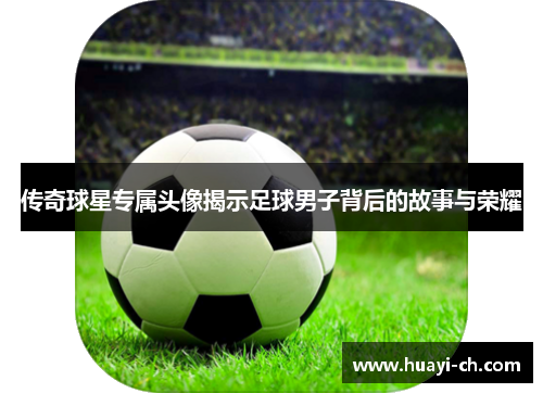 传奇球星专属头像揭示足球男子背后的故事与荣耀