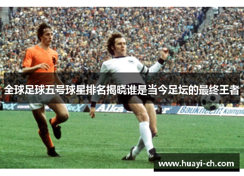 全球足球五号球星排名揭晓谁是当今足坛的最终王者
