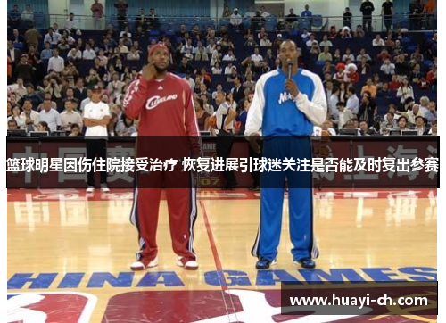 篮球明星因伤住院接受治疗 恢复进展引球迷关注是否能及时复出参赛