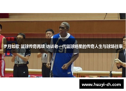 岁月如歌 篮球传奇再续 访谈老一代篮球明星的传奇人生与球场往事