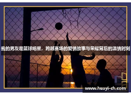 我的男友是篮球明星，跨越赛场的爱情故事与荣耀背后的温情时刻