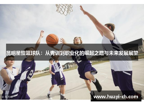 昆明星恒篮球队：从青训到职业化的崛起之路与未来发展展望