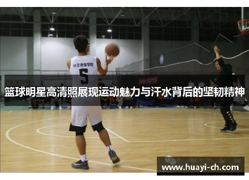 篮球明星高清照展现运动魅力与汗水背后的坚韧精神